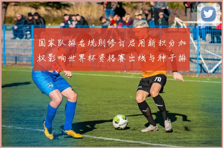 国家队排名规则修订启用新积分加权影响世界杯资格赛出线与种子排序