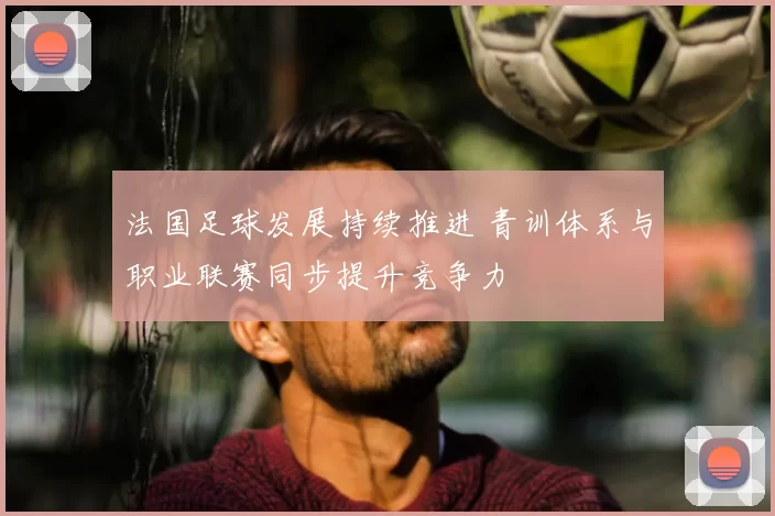 法国足球发展持续推进 青训体系与职业联赛同步提升竞争力