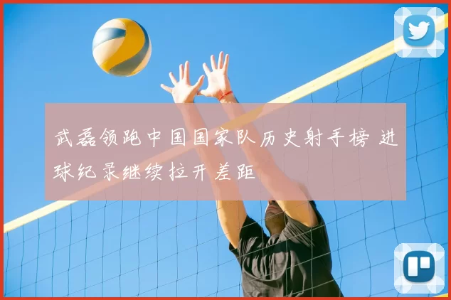 武磊领跑中国国家队历史射手榜 进球纪录继续拉开差距