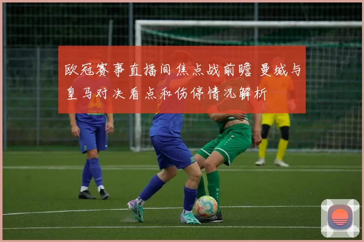 欧冠赛事直播间焦点战前瞻 曼城与皇马对决看点和伤停情况解析