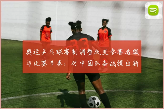 奥运乒乓球赛制调整改变参赛名额与比赛节奏，对中国队备战提出新挑战