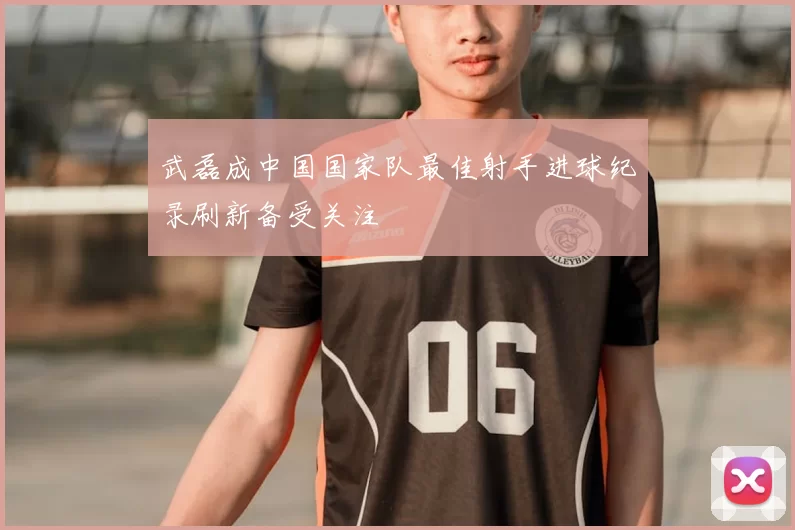 武磊成中国国家队最佳射手进球纪录刷新备受关注