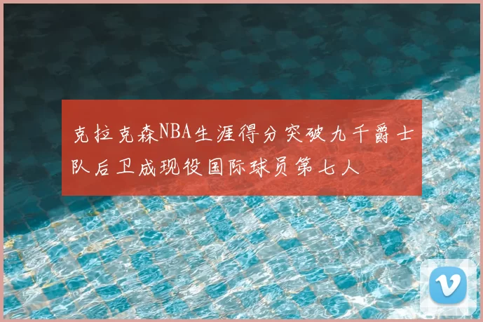 克拉克森NBA生涯得分突破九千爵士队后卫成现役国际球员第七人