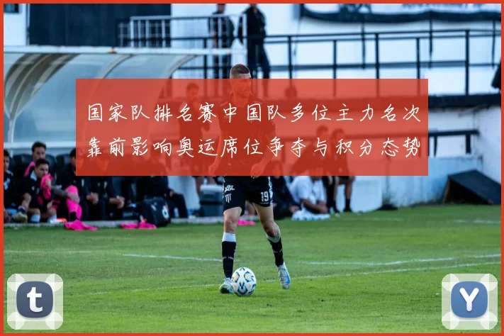 国家队排名赛中国队多位主力名次靠前影响奥运席位争夺与积分态势