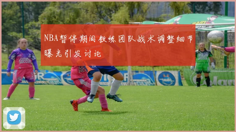 NBA暂停期间教练团队战术调整细节曝光引发讨论