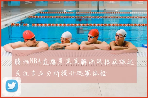 腾讯NBA直播员果果解说风格获球迷关注专业分析提升观赛体验