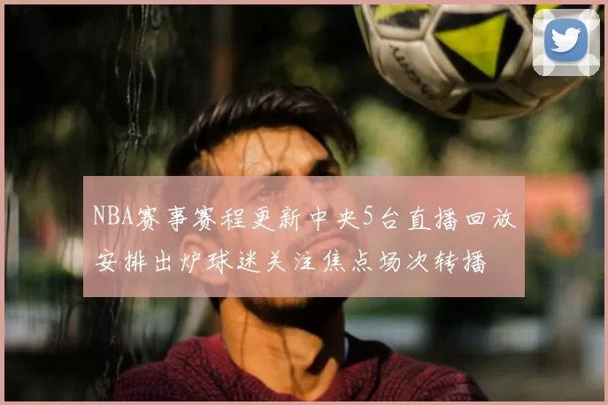 NBA赛事赛程更新中央5台直播回放安排出炉球迷关注焦点场次转播
