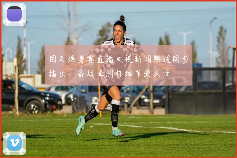国足热身赛直播央视新闻频道同步播出，备战亚洲杯细节受关注