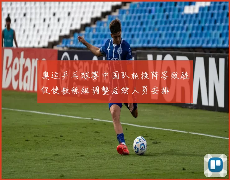 奥运乒乓球赛中国队轮换阵容致胜促使教练组调整后续人员安排