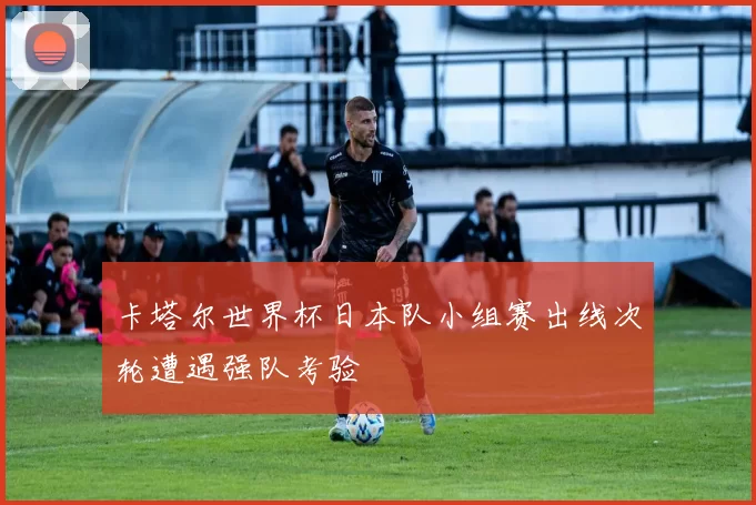 卡塔尔世界杯日本队小组赛出线次轮遭遇强队考验