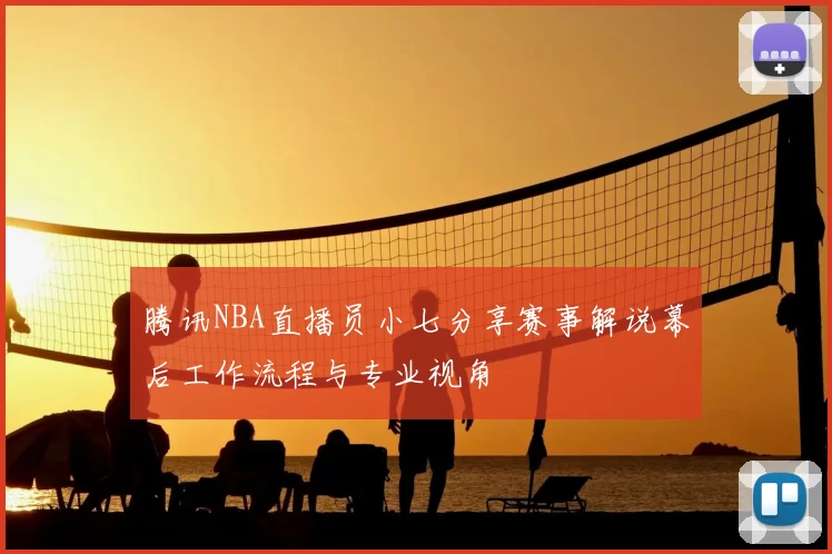 腾讯NBA直播员小七分享赛事解说幕后工作流程与专业视角