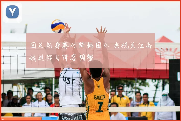 国足热身赛对阵韩国队 央视关注备战进程与阵容调整