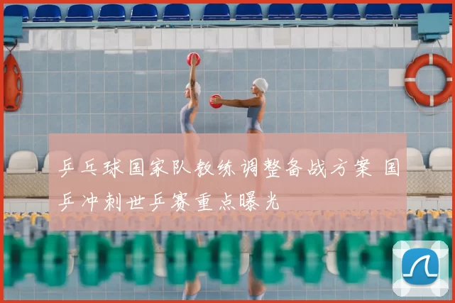 乒乓球国家队教练调整备战方案 国乒冲刺世乒赛重点曝光