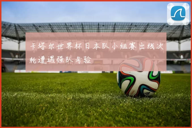 卡塔尔世界杯日本队小组赛出线次轮遭遇强队考验