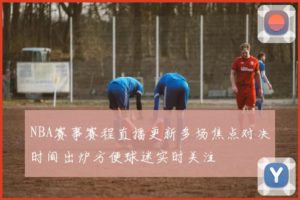 NBA赛事赛程直播更新多场焦点对决时间出炉方便球迷实时关注