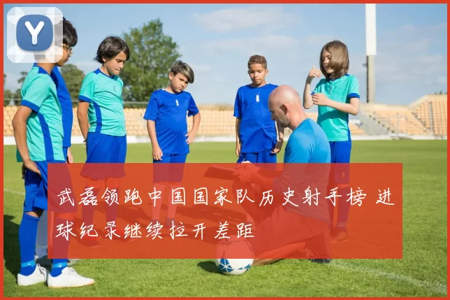 武磊领跑中国国家队历史射手榜 进球纪录继续拉开差距