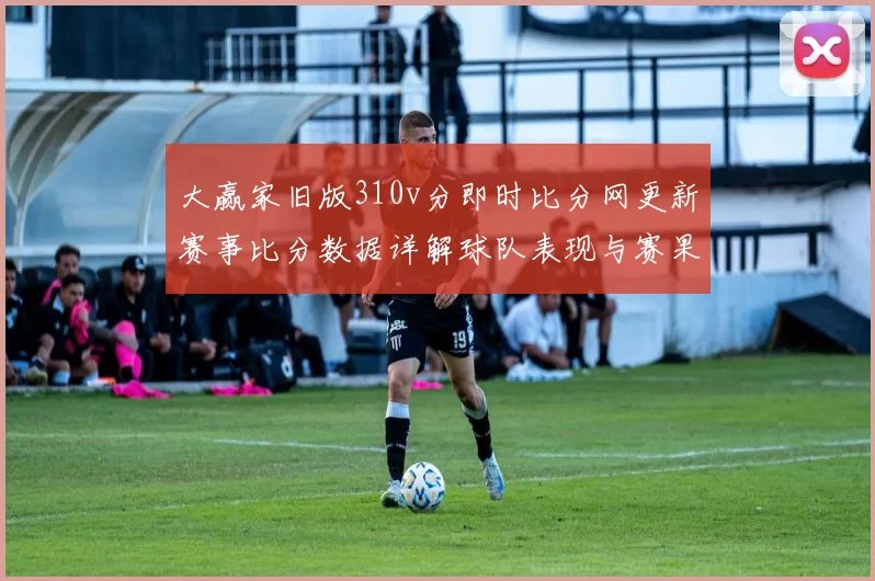 大赢家旧版310v分即时比分网更新赛事比分数据详解球队表现与赛果变化
