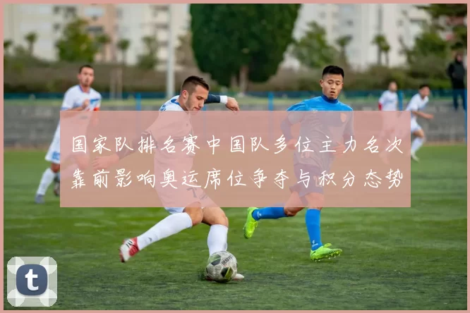 国家队排名赛中国队多位主力名次靠前影响奥运席位争夺与积分态势