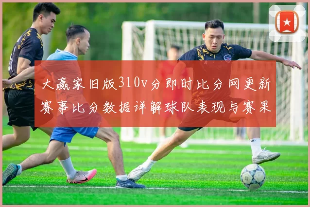 大赢家旧版310v分即时比分网更新赛事比分数据详解球队表现与赛果变化