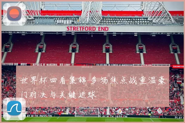 世界杯回看集锦 多场焦点战重温豪门对决与关键进球