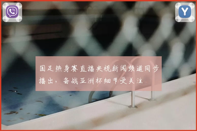 国足热身赛直播央视新闻频道同步播出，备战亚洲杯细节受关注