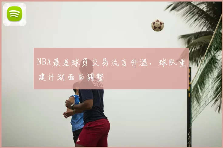NBA最差球员交易流言升温，球队重建计划面临调整