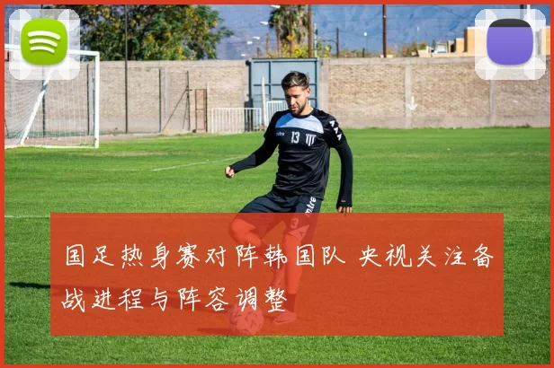 国足热身赛对阵韩国队 央视关注备战进程与阵容调整