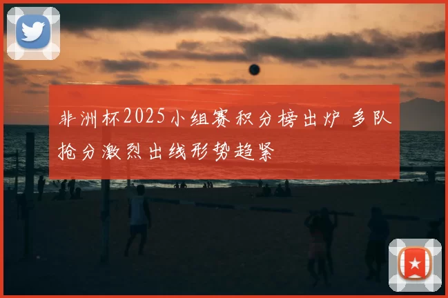 非洲杯2025小组赛积分榜出炉 多队抢分激烈出线形势趋紧