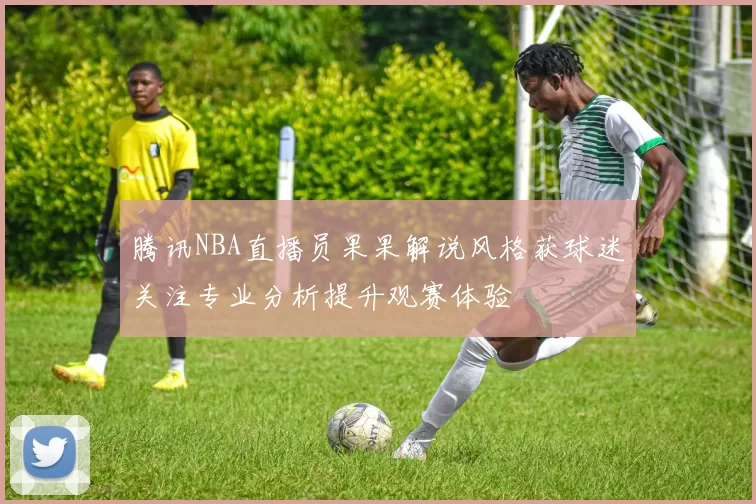 腾讯NBA直播员果果解说风格获球迷关注专业分析提升观赛体验