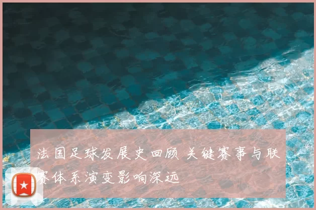 法国足球发展史回顾 关键赛事与联赛体系演变影响深远
