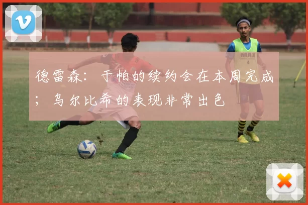 德雷森：于帕的续约会在本周完成；乌尔比希的表现非常出色