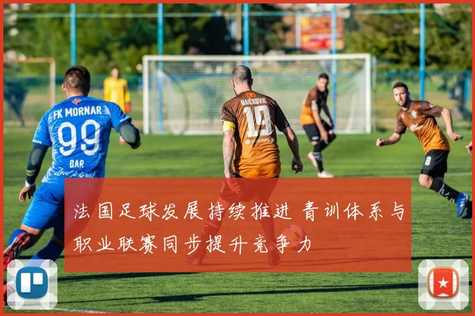 法国足球发展持续推进 青训体系与职业联赛同步提升竞争力