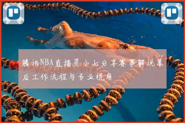 腾讯NBA直播员小七分享赛事解说幕后工作流程与专业视角