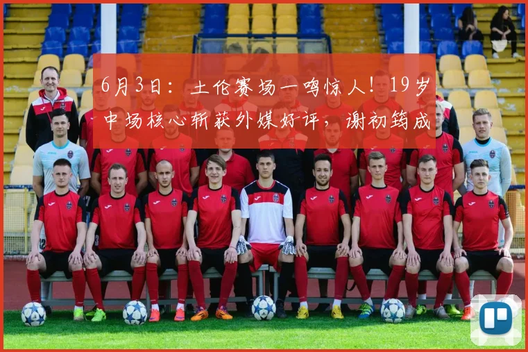 6月3日：土伦赛场一鸣惊人！19岁中场核心斩获外媒好评，谢初筠成为U19驱动引擎_沙特_法兰克福_伯恩利