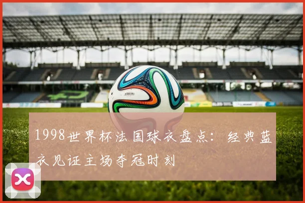1998世界杯法国球衣盘点:经典蓝衣见证主场夺冠时刻