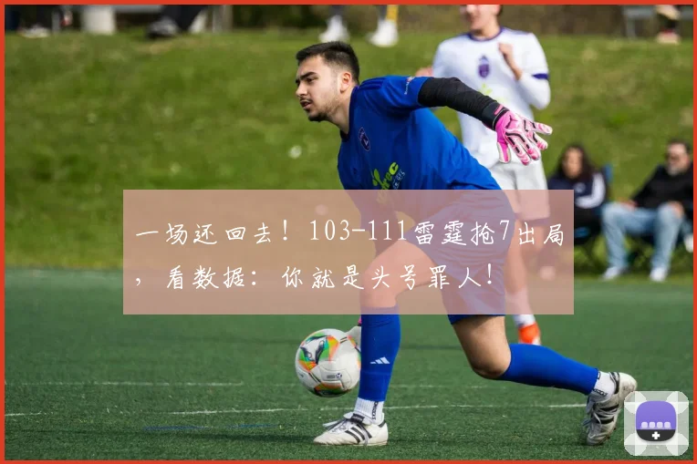一场还回去!103-111雷霆抢7出局,看数据:你就是头号罪人!