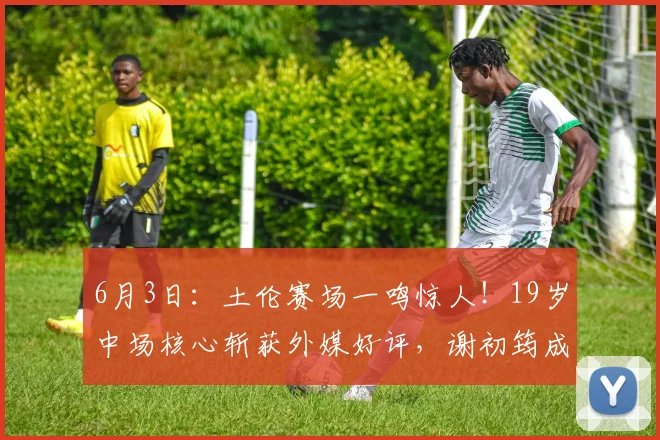 6月3日：土伦赛场一鸣惊人！19岁中场核心斩获外媒好评，谢初筠成为U19驱动引擎_沙特_法兰克福_伯恩利