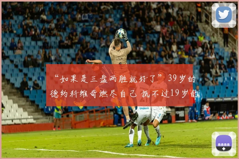 “如果是三盘两胜就好了”39岁的德约科维奇燃尽自己 抵不过19岁的丰塞卡