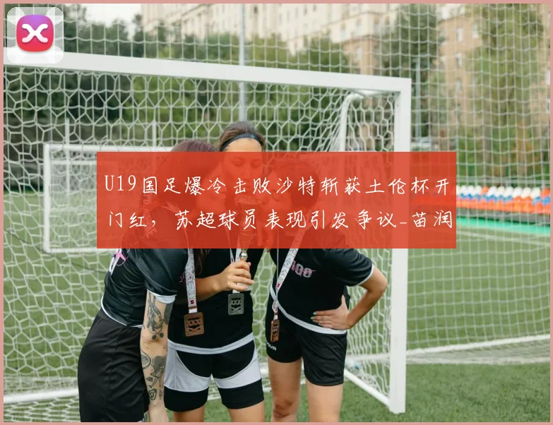 U19国足爆冷击败沙特斩获土伦杯开门红，苏超球员表现引发争议_苗润东_国青_久尔杰维奇