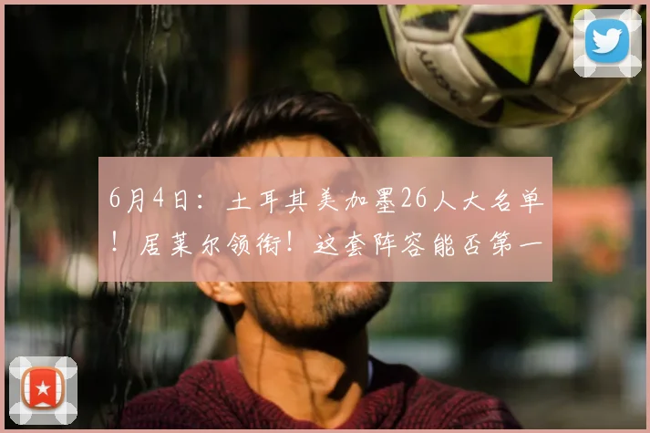 6月4日：土耳其美加墨26人大名单！居莱尔领衔！这套阵容能否第一出线？_欧元_身价_土超费内巴切