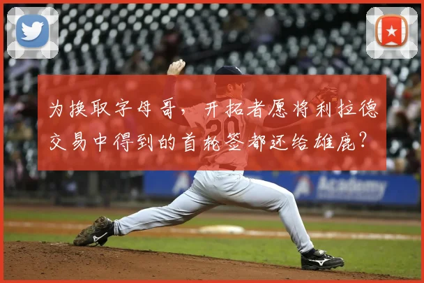 为换取字母哥,开拓者愿将利拉德交易中得到的首轮签都还给雄鹿?