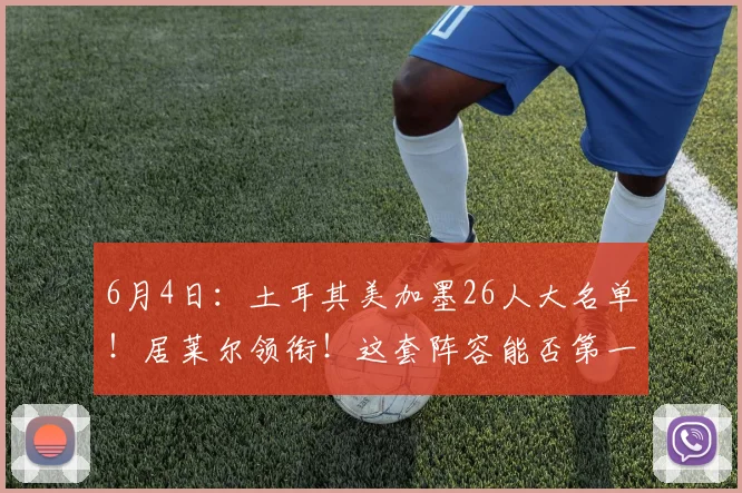6月4日：土耳其美加墨26人大名单！居莱尔领衔！这套阵容能否第一出线？_欧元_身价_土超费内巴切