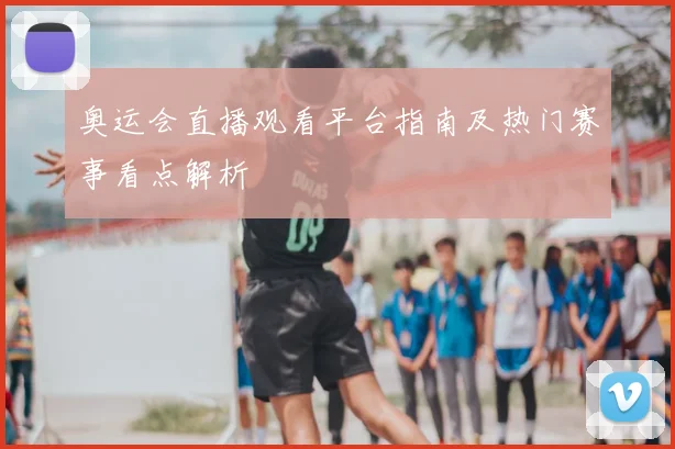 奥运会直播观看平台指南及热门赛事看点解析