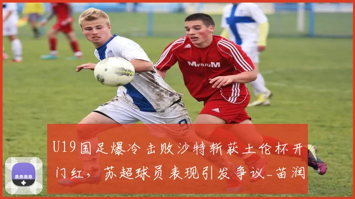 U19国足爆冷击败沙特斩获土伦杯开门红,苏超球员表现引发争议_苗润东_国青_久尔杰维奇