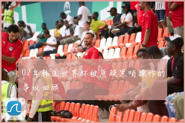 02年韩国世界杯被质疑黑哨操作的争议回顾
